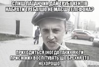 Слиш пацанчик,дай трубу кентів набрати треба!шо не маєш телефона? Приходиться іногда таких як ти приєжжих воспітувать,що брехня ето нехорошо.