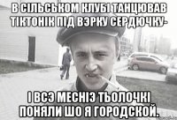 В сiльськом клубi танцював тiктонiк пiд вэрку сердючку- i всэ меснiэ тьолочкi поняли шо я городской.