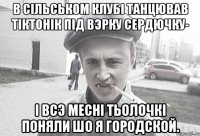 В сiльськом клубi танцював тiктонiк пiд вэрку сердючку- i всэ меснi тьолочкi поняли шо я городской.