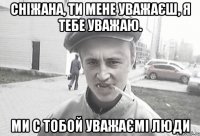 Сніжана, ти мене уважаєш, я тебе уважаю. Ми с тобой уважаємі люди