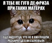 я тебе не Гуго де Фриза при таких матерях ещё надеятца, что не в них пошли, разбиратца в их сыновьях