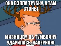 она взяла трубку, а там стоны Мизинцем об тумбочку ударилась, наверною