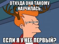 откуда она такому научилась, если я у нее первый?