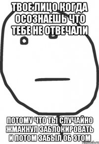 Твое лицо когда осознаешь что тебе не отвечали потому что ты случайно жмакнул заблокировать и потом забыл об этом