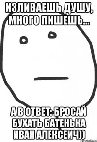 Изливаешь душу, много пишешь... А в ответ: бросай бухать батенька Иван Алексеич))