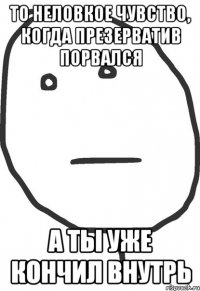 То неловкое чувство, когда презерватив порвался а ты уже кончил внутрь