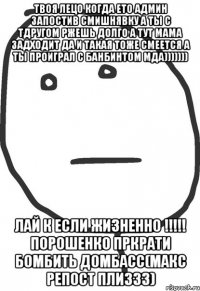 Твоя лецо когда ето админ запостив смишнявку а ты с тдругом ржешь долго а тут мама задходит да и такая тоже смеется а ты проиграл с банбинтом мда))))))) Лай к если жизненно !!!!! Порошенко пркрати бомбить домбасс(макс репост плиззз)