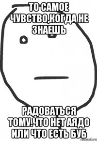 То самое чувство,когда не знаешь радоваться тому.что нет АЯДО или что есть БУБ