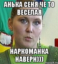 Анька сеня че то веселая Наркоманка наверн)))