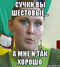 Сучки вы шестовые... А мне и так хорошо