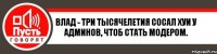 Влад - три тысячелетия сосал хуи у Админов, чтоб стать модером.