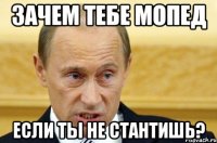 зачем тебе мопед если ты не стантишь?