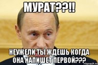 Мурат??!! Неужели ты ждешь когда она напишет первой???