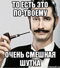 то есть это по-твоему очень смешная шутка