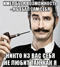 имел бы я возможность - я б ебал сам себя никто из вас себя не любит так, как я