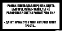 - рожай, блять! давай рожай, блять, быстрее, сука! - затёк, ты чё разорался? светка рожает что-ли? - да нет, мама! это у меня интернет тупит просто...