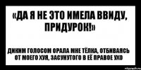 «да я не это имела ввиду, придурок!» диким голосом орала мне тёлка, отбиваясь от моего хуя, засунутого в её правое ухо