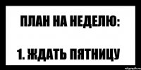 план на неделю: 1. ждать пятницу