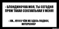 - блондиночка моя, ты сегодня прям такая сексуальная у меня! - хм... ну и в чём же здесь подвох, интересно?