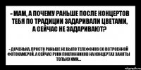 - мам, а почему раньше после концертов тебя по традиции задаривали цветами, а сейчас не задаривают? - доченька, просто раньше не было телефонов со встроенной фотокамерой. А сейчас руки поклонников на концертах заняты только ими...