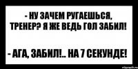 - ну зачем ругаешься, тренер? я же ведь гол забил! - ага, забил!.. на 7 секунде!