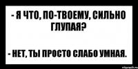 - я что, по-твоему, сильно глупая? - нет, ты просто слабо умная.