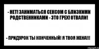 - нет! заниматься сексом с близкими родственниками - это грех! отвали! - придурок ты конченный! я твоя жена!!!