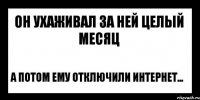 он ухаживал за ней целый месяц а потом ему отключили интернет...