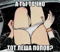 А ТЫ ТОЧНО ТОТ ЛЁША ПОПОВ?