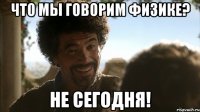 ЧТО МЫ ГОВОРИМ ФИЗИКЕ? НЕ СЕГОДНЯ!