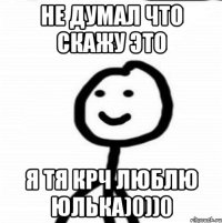 Не думал что скажу это Я тя крч люблю Юлька)0))0