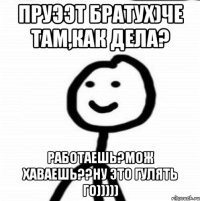 пруээт братух)че там,как дела? работаешь?мож хаваешь??ну это гулять го)))))