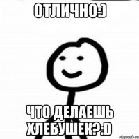 Отлично:) Что делаешь хлебушек?:D