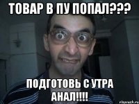 товар в ПУ попал??? подготовь с утра анал!!!!