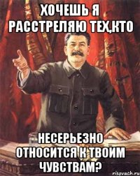 хочешь я расстреляю тех,кто несерьезно относится к твоим чувствам?