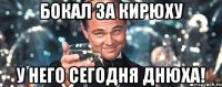 Бокал за Кирюху У него сегодня днюха!