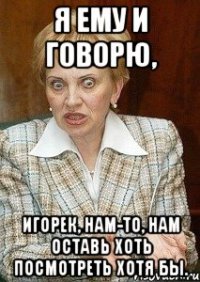 Я ему и говорю, Игорек, нам-то, нам оставь хоть посмотреть хотя бы.