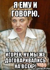 Я ему и говорю, Игорек, ну мы же договаривались на всех?!