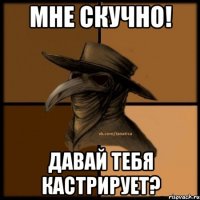 Мне скучно! Давай тебя кастрирует?