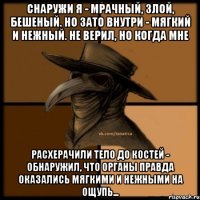 Снаружи я - мрачный, злой, бешеный. Но зато внутри - мягкий и нежный. Не верил, но когда мне расхерачили тело до костей - обнаружил, что органы правда оказались мягкими и нежными на ощупь...