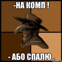 -На комп ! - Або спалю .