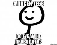 А писей тебе по губам не проводить?