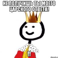 Не получишь ты моего царского ответа! !!