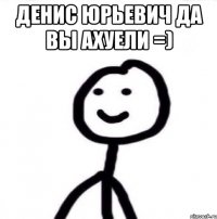 Денис Юрьевич да вы ахуели =) 