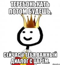 Теребонькать потом будешь, сейчас у тебя важный диалог с царём.