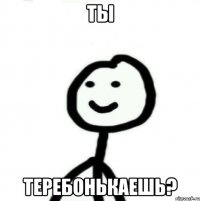 ТЫ ТЕРЕБОНЬКАЕШЬ?