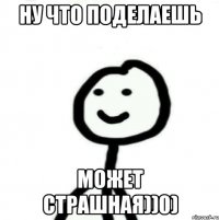 Ну что поделаешь может страшная))0)