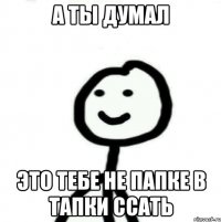 А ты думал Это тебе не папке в тапки ссать