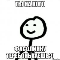 ТЫ НА КОГО ФАСОЛИНКУ ТЕРЕБОНЬКАЕШЬ?!