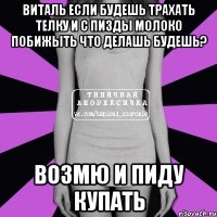 виталь если будешь трахать телку и с пизды молоко побижыть что делашь будешь? возмю и пиду купать